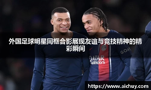外国足球明星同框合影展现友谊与竞技精神的精彩瞬间