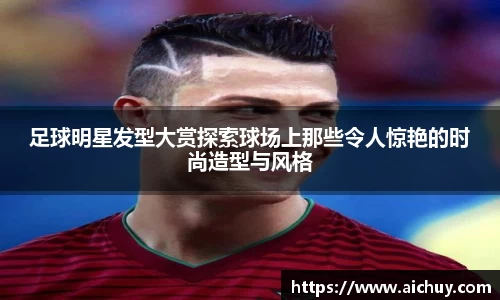 足球明星发型大赏探索球场上那些令人惊艳的时尚造型与风格