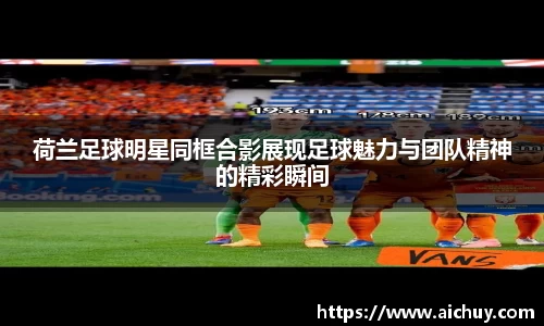 荷兰足球明星同框合影展现足球魅力与团队精神的精彩瞬间