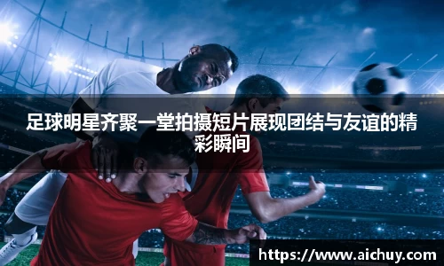 足球明星齐聚一堂拍摄短片展现团结与友谊的精彩瞬间